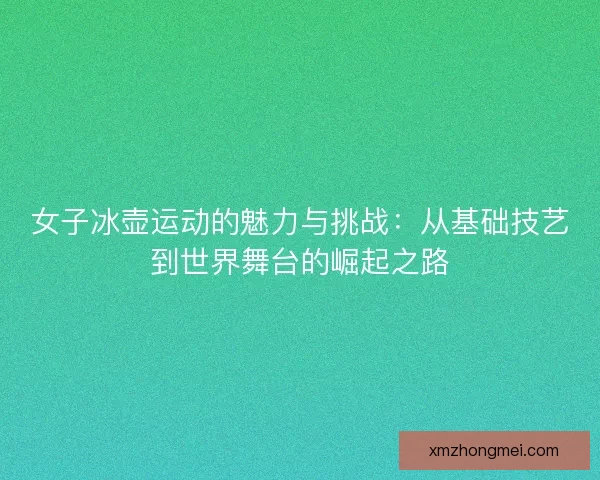 女子冰壶运动的魅力与挑战:从基础技艺到世界舞台的崛起之路 女子冰壶运动的魅力与挑战:从基础技艺到世界舞台的崛起之路