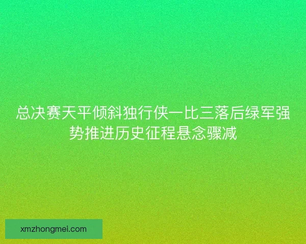 总决赛天平倾斜独行侠一比三落后绿军强势推进历史征程悬念骤减