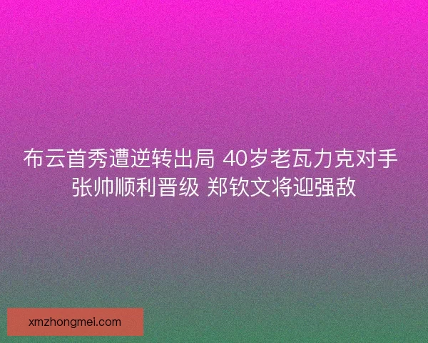 布云首秀遭逆转出局 40岁老瓦力克对手 张帅顺利晋级 郑钦文将迎强敌