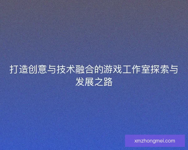 打造创意与技术融合的游戏工作室探索与发展之路