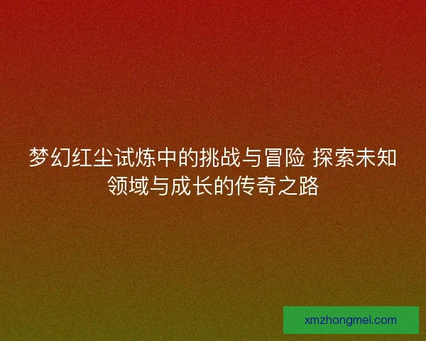 梦幻红尘试炼中的挑战与冒险 探索未知领域与成长的传奇之路