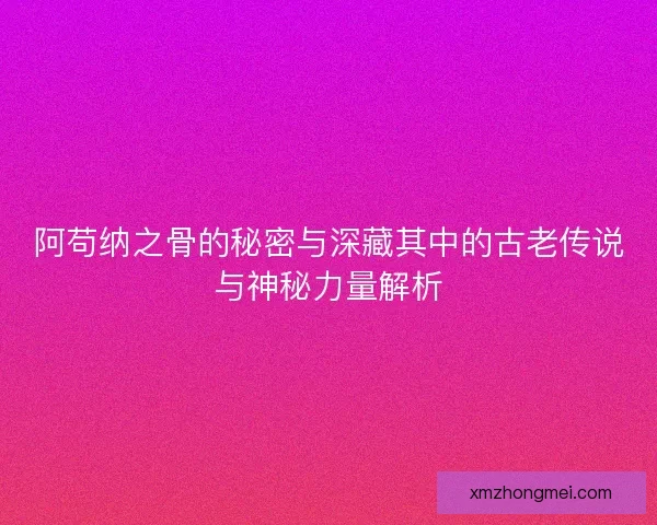 阿苟纳之骨的秘密与深藏其中的古老传说与神秘力量解析