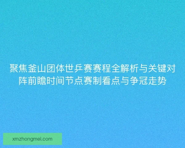 聚焦釜山团体世乒赛赛程全解析与关键对阵前瞻时间节点赛制看点与争冠走势