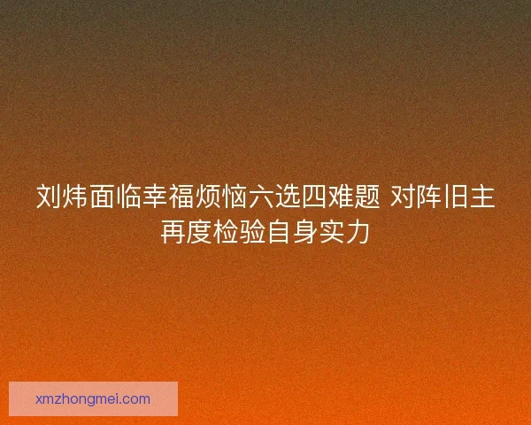 刘炜面临幸福烦恼六选四难题 对阵旧主再度检验自身实力