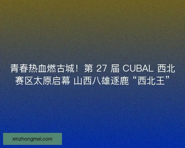 青春热血燃古城！第 27 届 CUBAL 西北赛区太原启幕 山西八雄逐鹿 “西北王”