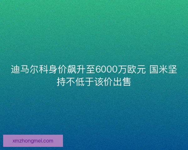 迪马尔科身价飙升至6000万欧元 国米坚持不低于该价出售