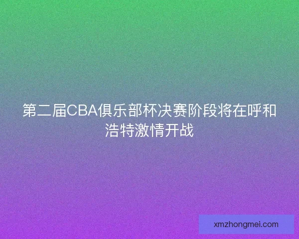 第二届CBA俱乐部杯决赛阶段将在呼和浩特激情开战