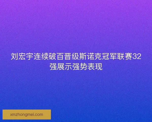 刘宏宇连续破百晋级斯诺克冠军联赛32强展示强势表现