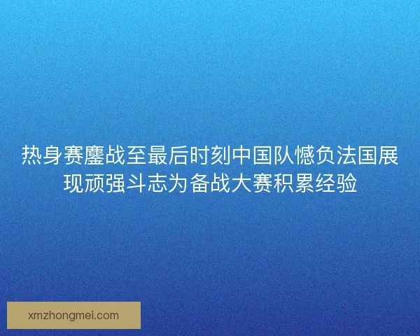 热身赛鏖战至最后时刻中国队憾负法国展现顽强斗志为备战大赛积累经验 热身赛鏖战至最后时刻中国队憾负法国展现顽强斗志为备战大赛积累经验