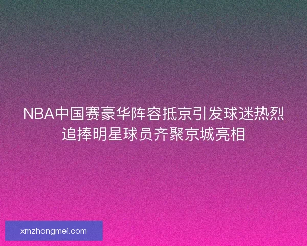 NBA中国赛豪华阵容抵京引发球迷热烈追捧明星球员齐聚京城亮相