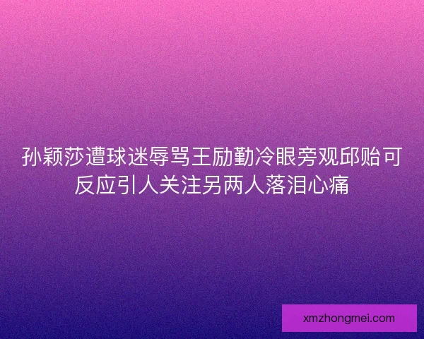 孙颖莎遭球迷辱骂王励勤冷眼旁观邱贻可反应引人关注另两人落泪心痛 孙颖莎遭球迷辱骂王励勤冷眼旁观邱贻可反应引人关注另两人落泪心痛