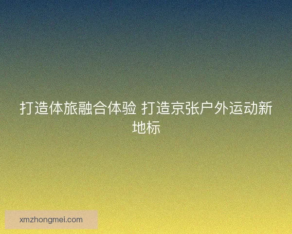 打造体旅融合体验 打造京张户外运动新地标
