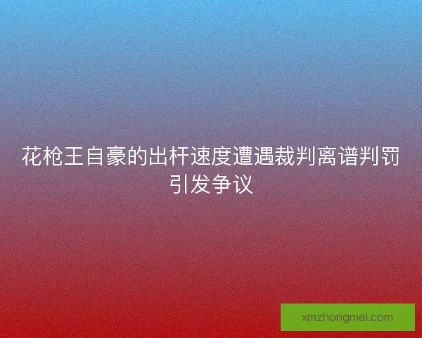 花枪王自豪的出杆速度遭遇裁判离谱判罚引发争议