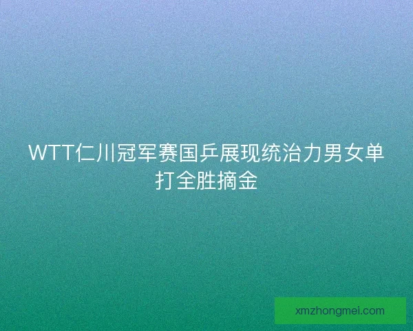 WTT仁川冠军赛国乒展现统治力男女单打全胜摘金