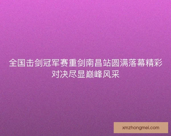 全国击剑冠军赛重剑南昌站圆满落幕精彩对决尽显巅峰风采