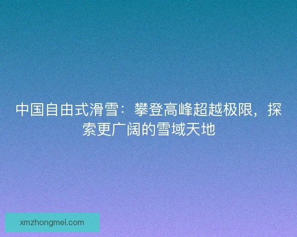 中国自由式滑雪：攀登高峰超越极限，探索更广阔的雪域天地