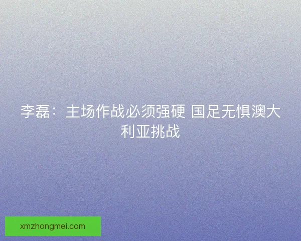 李磊：主场作战必须强硬 国足无惧澳大利亚挑战