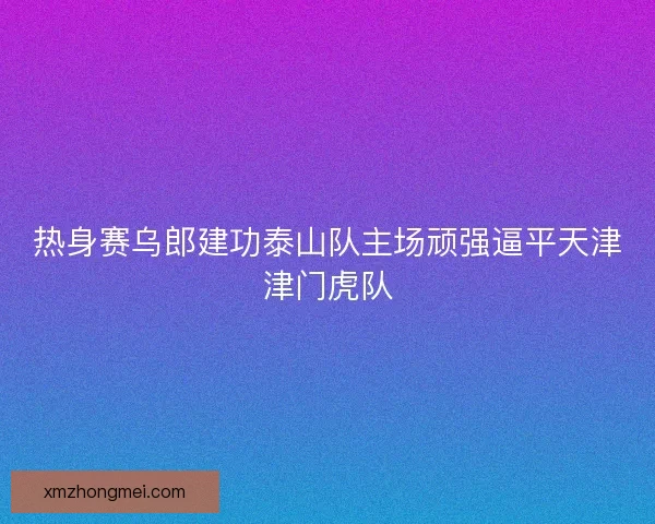 热身赛乌郎建功泰山队主场顽强逼平天津津门虎队