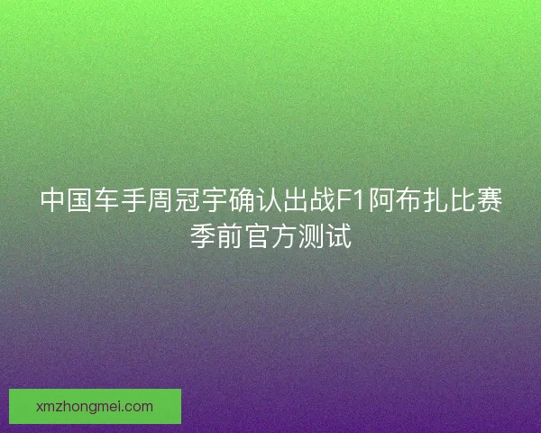 中国车手周冠宇确认出战F1阿布扎比赛季前官方测试
