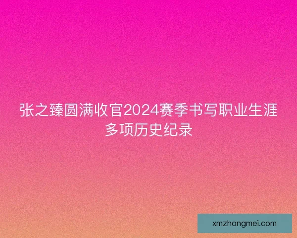 张之臻圆满收官2024赛季书写职业生涯多项历史纪录