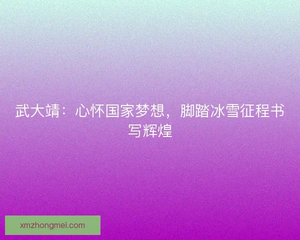 武大靖：心怀国家梦想，脚踏冰雪征程书写辉煌